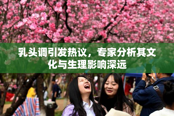 乳头调引发热议，专家分析其文化与生理影响深远