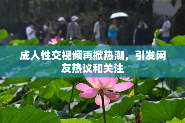 成人性交视频再掀热潮，引发网友热议和关注