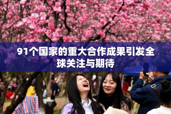 91个国家的重大合作成果引发全球关注与期待