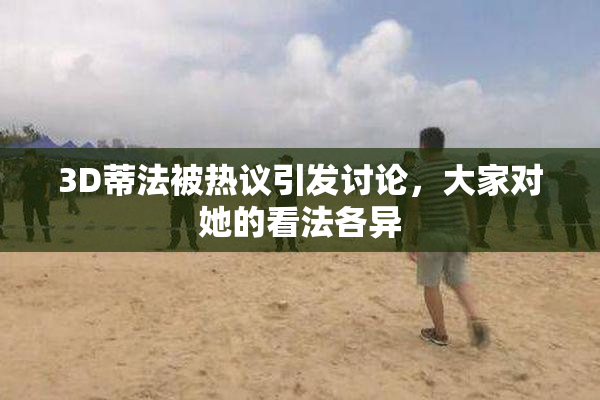 3D蒂法被热议引发讨论，大家对她的看法各异