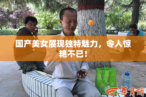 国产美女展现独特魅力，令人惊艳不已！