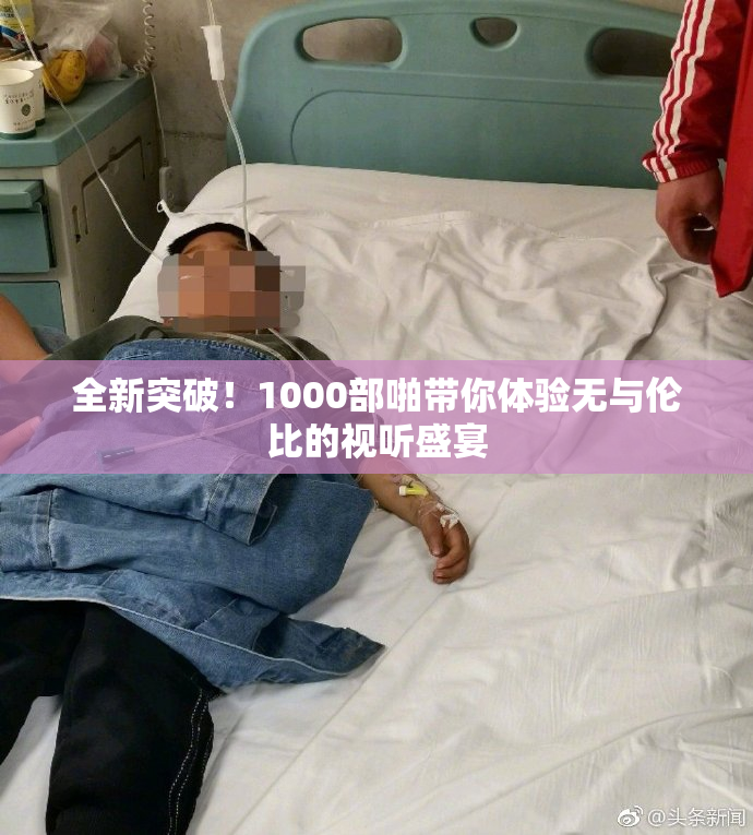 全新突破！1000部啪带你体验无与伦比的视听盛宴