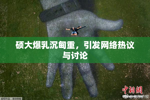 硕大爆乳沉甸重，引发网络热议与讨论
