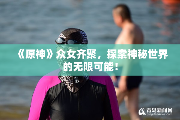 《原神》众女齐聚，探索神秘世界的无限可能！