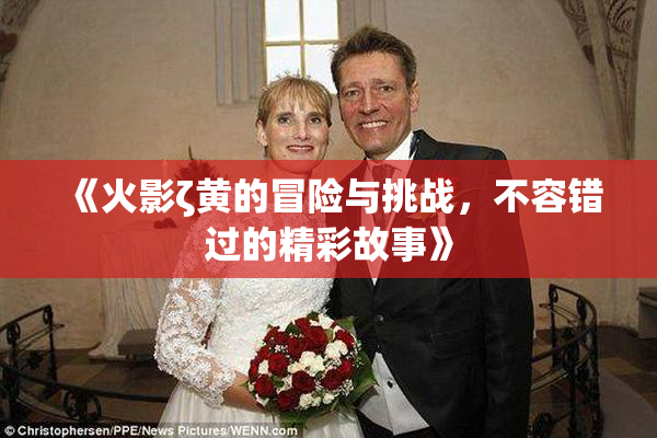 《火影ζ黄的冒险与挑战，不容错过的精彩故事》