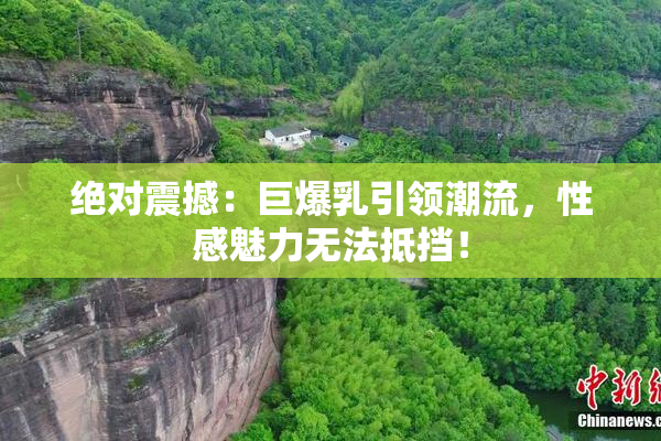 绝对震撼：巨爆乳引领潮流，性感魅力无法抵挡！