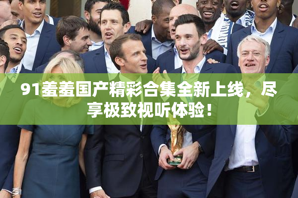 91羞羞国产精彩合集全新上线，尽享极致视听体验！