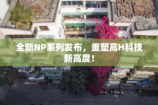 全新NP系列发布，重塑高H科技新高度！