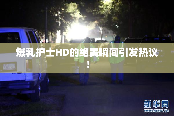 爆乳护士HD的绝美瞬间引发热议！