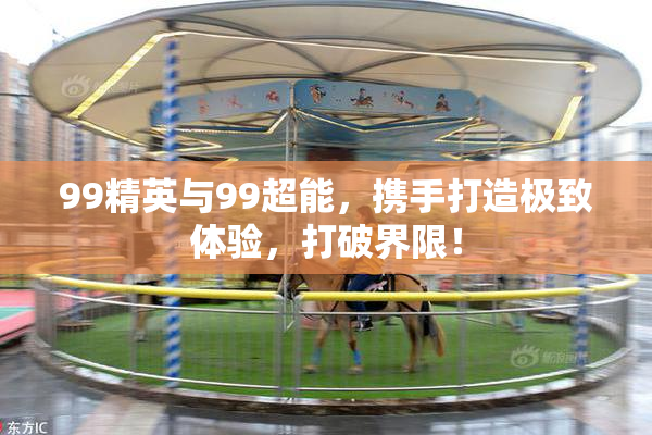 99精英与99超能，携手打造极致体验，打破界限！
