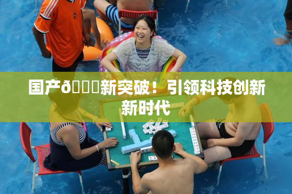 国产🔞新突破！引领科技创新新时代