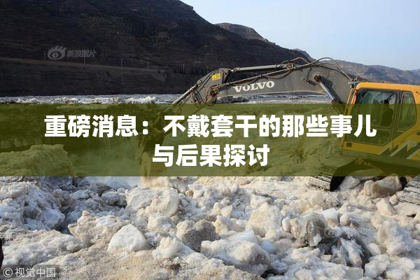 重磅消息：不戴套干的那些事儿与后果探讨