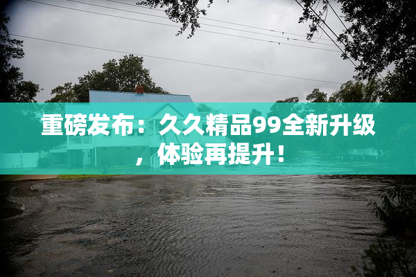 重磅发布：久久精品99全新升级，体验再提升！