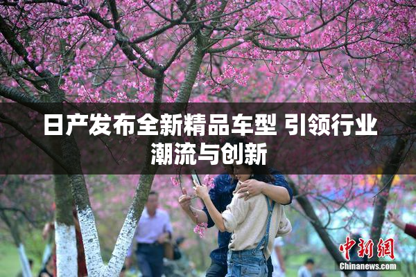 日产发布全新精品车型 引领行业潮流与创新