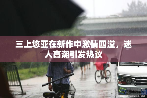 三上悠亚在新作中激情四溢，迷人高潮引发热议