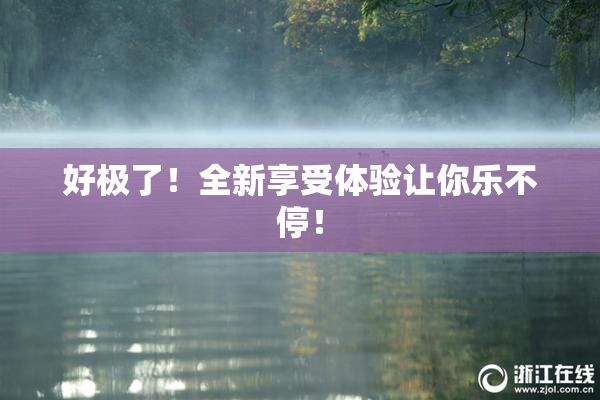 好极了！全新享受体验让你乐不停！