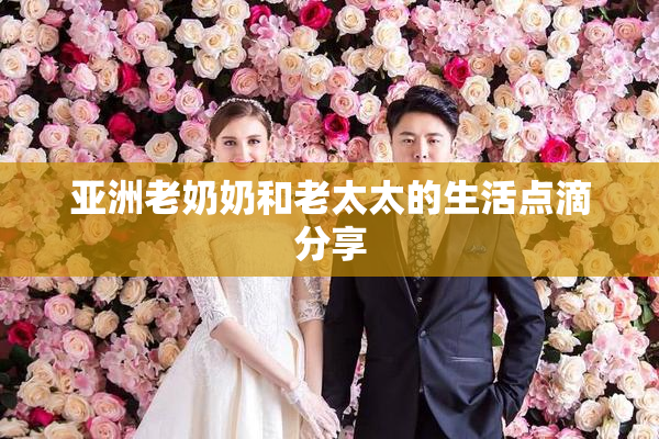 亚洲老奶奶和老太太的生活点滴分享