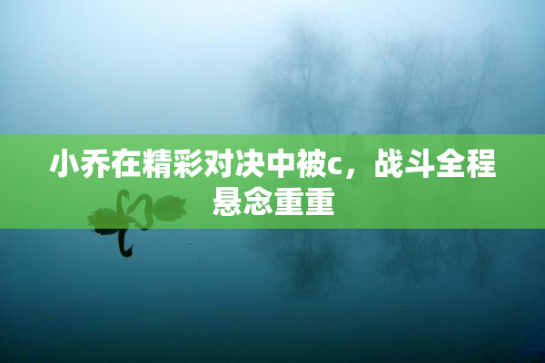 小乔在精彩对决中被c，战斗全程悬念重重