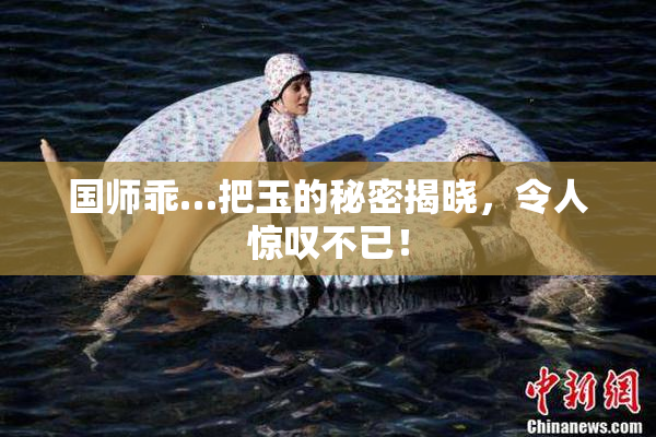 国师乖…把玉的秘密揭晓，令人惊叹不已！