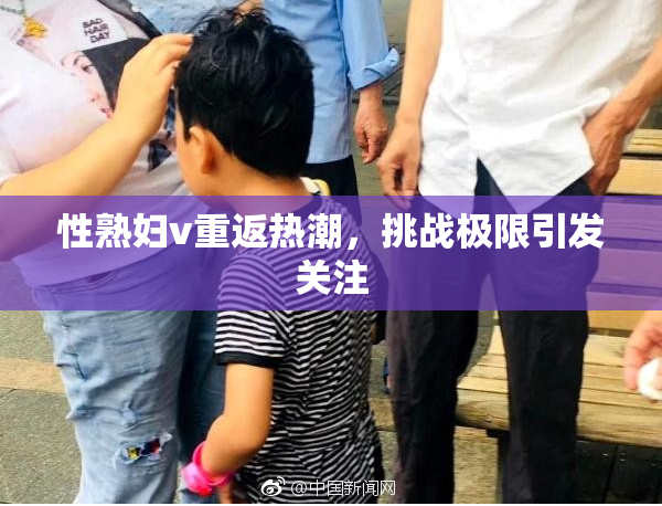 性熟妇v重返热潮，挑战极限引发关注