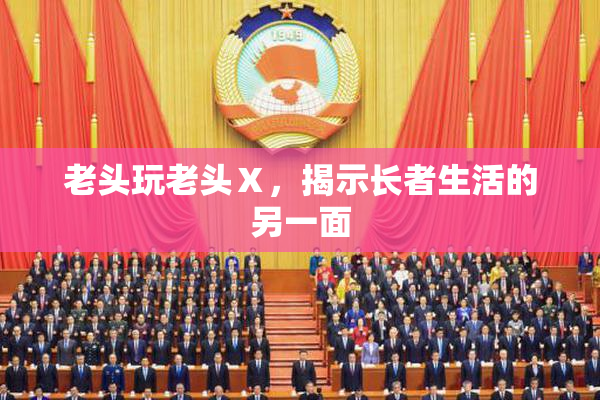 老头玩老头Ⅹ，揭示长者生活的另一面