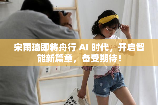 宋雨琦即将舟行 AI 时代，开启智能新篇章，备受期待！