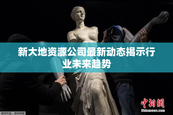 新大地资源公司最新动态揭示行业未来趋势