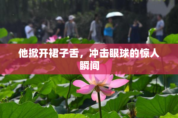 他掀开裙子舌，冲击眼球的惊人瞬间