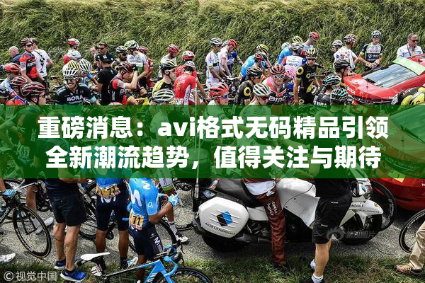 重磅消息：avi格式无码精品引领全新潮流趋势，值得关注与期待