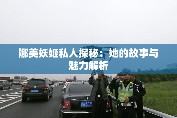 娜美妖姬私人探秘：她的故事与魅力解析