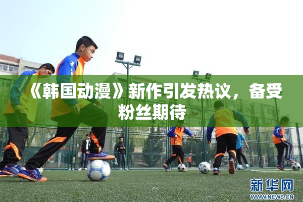 《韩国动漫》新作引发热议，备受粉丝期待