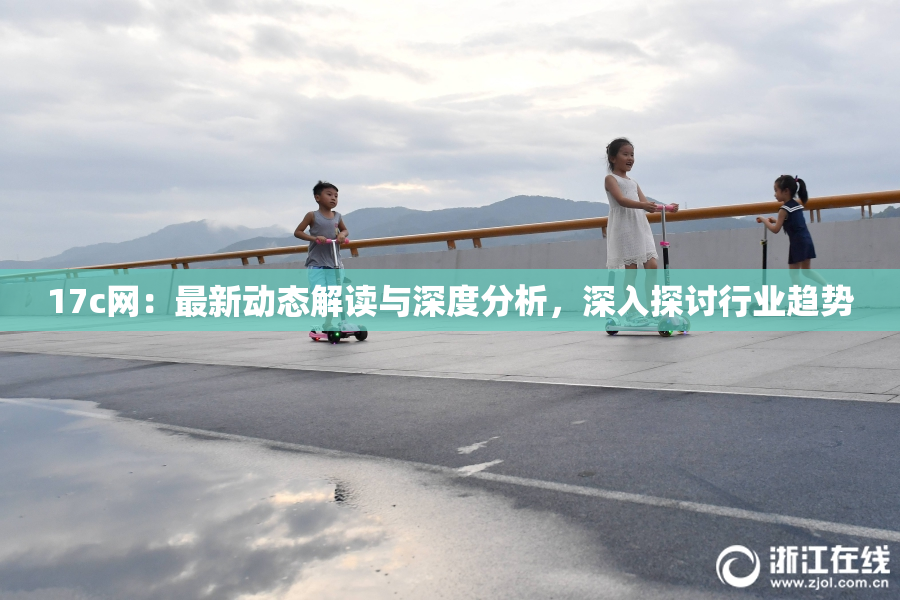 17c网：最新动态解读与深度分析，深入探讨行业趋势