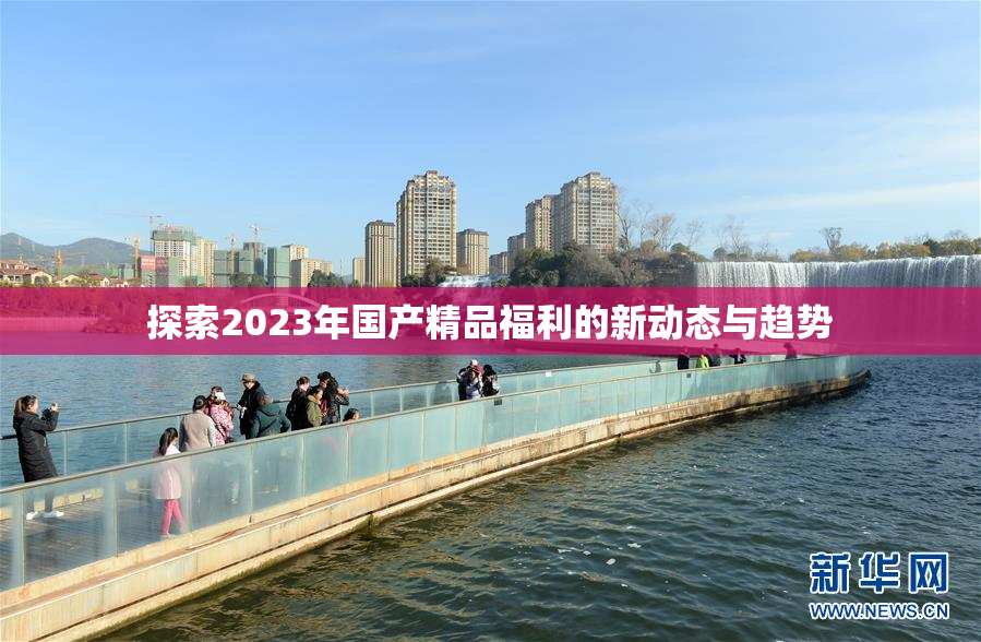 探索2023年国产精品福利的新动态与趋势