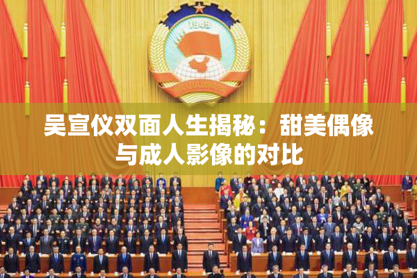 吴宣仪双面人生揭秘：甜美偶像与成人影像的对比