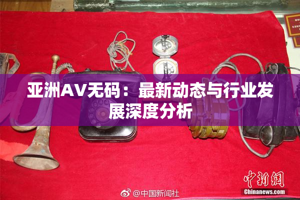 亚洲AV无码：最新动态与行业发展深度分析