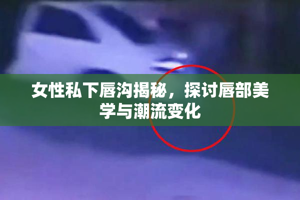 女性私下唇沟揭秘，探讨唇部美学与潮流变化