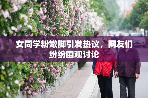 女同学粉嫩脚引发热议，网友们纷纷围观讨论