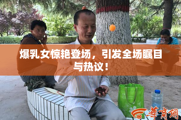 爆乳女惊艳登场，引发全场瞩目与热议！