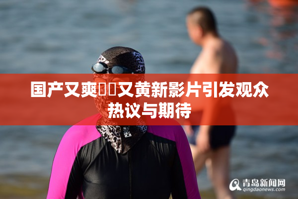 国产又爽❌‌又黄新影片引发观众热议与期待