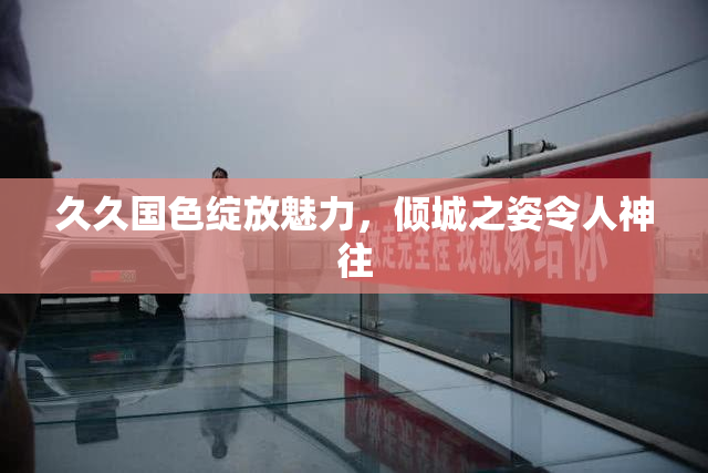 久久国色绽放魅力，倾城之姿令人神往