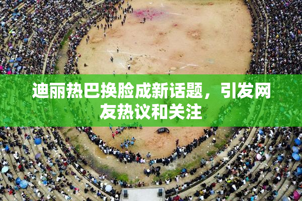 迪丽热巴换脸成新话题，引发网友热议和关注