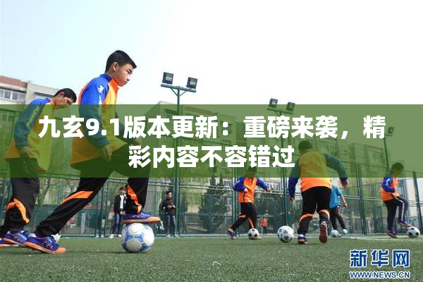 九玄9.1版本更新：重磅来袭，精彩内容不容错过