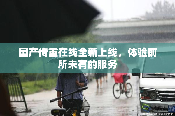 国产传重在线全新上线，体验前所未有的服务