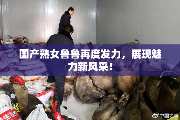 国产熟女鲁鲁再度发力，展现魅力新风采！