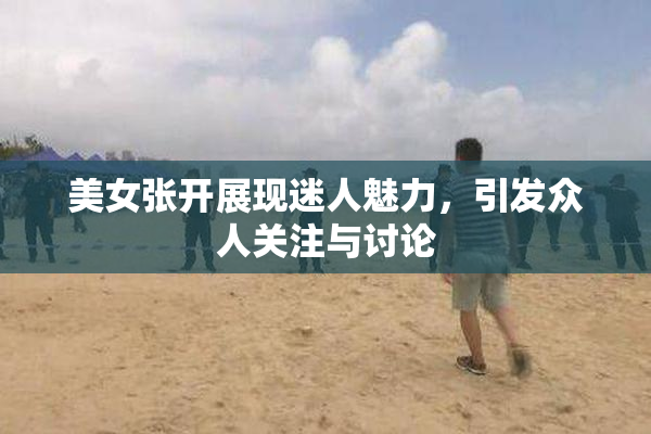 美女张开展现迷人魅力，引发众人关注与讨论