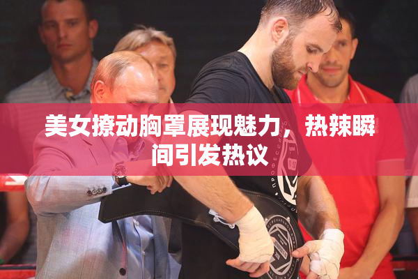 美女撩动胸罩展现魅力，热辣瞬间引发热议