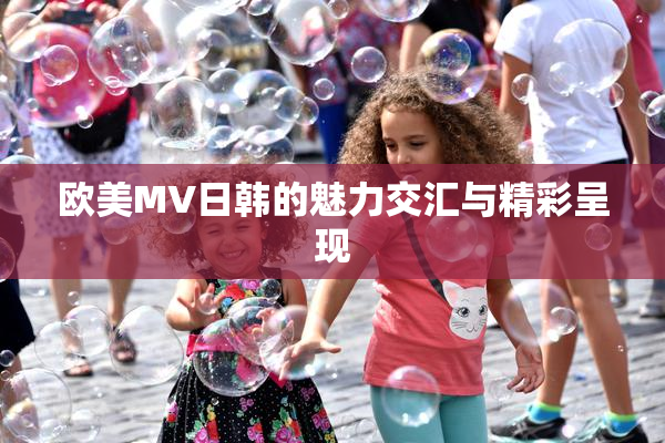 欧美MV日韩的魅力交汇与精彩呈现