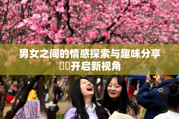 男女之间的情感探索与趣味分享❌‌开启新视角