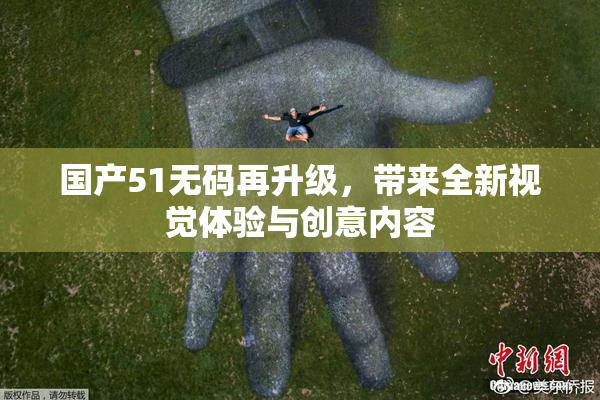 国产51无码再升级，带来全新视觉体验与创意内容