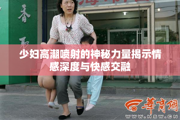 少妇高潮喷射的神秘力量揭示情感深度与快感交融